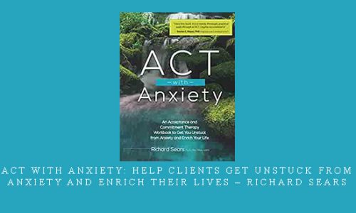 ACT with Anxiety: Help Clients Get Unstuck from Anxiety and Enrich Their Lives – Richard Sears |