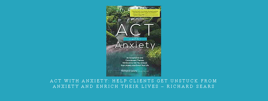 ACT with Anxiety: Help Clients Get Unstuck from Anxiety and Enrich Their Lives – Richard Sears